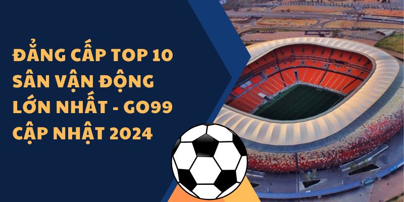 Đẳng cấp top 10 sân vận động lớn nhất - Go99 cập nhật 2024